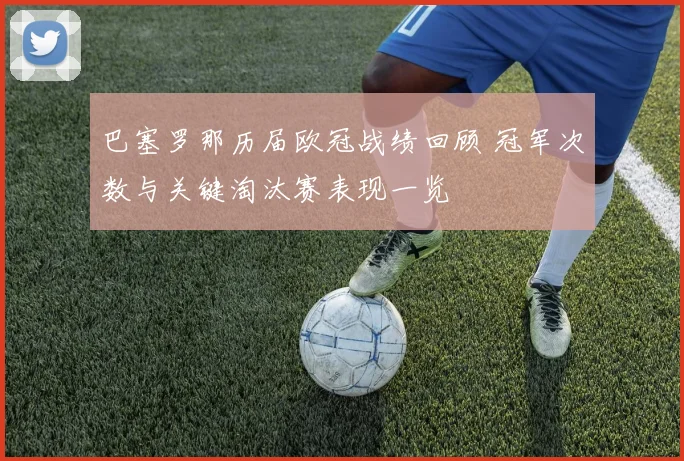 巴塞罗那历届欧冠战绩回顾 冠军次数与关键淘汰赛表现一览