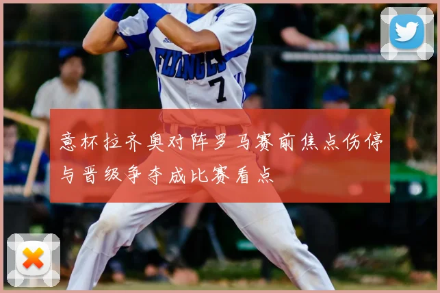 意杯拉齐奥对阵罗马赛前焦点伤停与晋级争夺成比赛看点